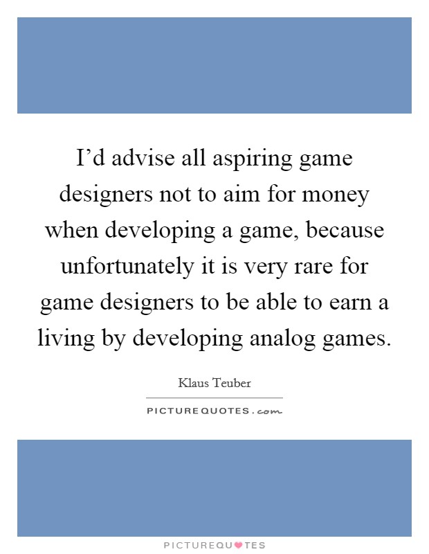 I'd advise all aspiring game designers not to aim for money when developing a game, because unfortunately it is very rare for game designers to be able to earn a living by developing analog games. Picture Quote #1