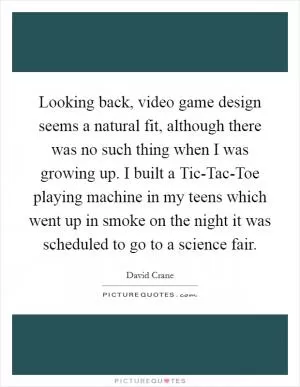 Looking back, video game design seems a natural fit, although there was no such thing when I was growing up. I built a Tic-Tac-Toe playing machine in my teens which went up in smoke on the night it was scheduled to go to a science fair Picture Quote #1