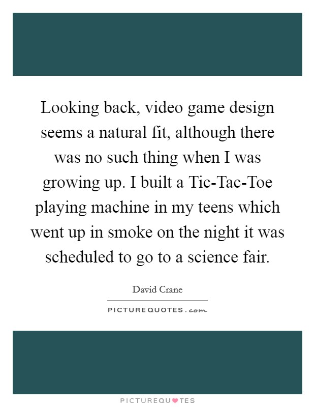 Looking back, video game design seems a natural fit, although there was no such thing when I was growing up. I built a Tic-Tac-Toe playing machine in my teens which went up in smoke on the night it was scheduled to go to a science fair. Picture Quote #1