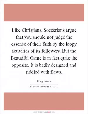 Like Christians, Soccerians argue that you should not judge the essence of their faith by the loopy activities of its followers. But the Beautiful Game is in fact quite the opposite. It is badly designed and riddled with flaws Picture Quote #1