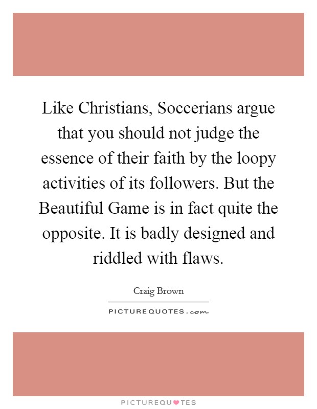 Like Christians, Soccerians argue that you should not judge the essence of their faith by the loopy activities of its followers. But the Beautiful Game is in fact quite the opposite. It is badly designed and riddled with flaws. Picture Quote #1