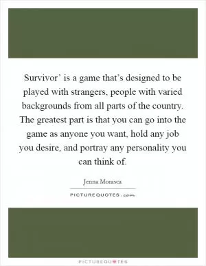 Survivor’ is a game that’s designed to be played with strangers, people with varied backgrounds from all parts of the country. The greatest part is that you can go into the game as anyone you want, hold any job you desire, and portray any personality you can think of Picture Quote #1