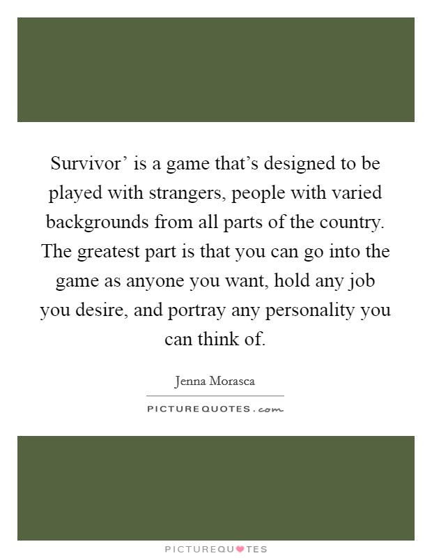 Survivor' is a game that's designed to be played with strangers, people with varied backgrounds from all parts of the country. The greatest part is that you can go into the game as anyone you want, hold any job you desire, and portray any personality you can think of. Picture Quote #1
