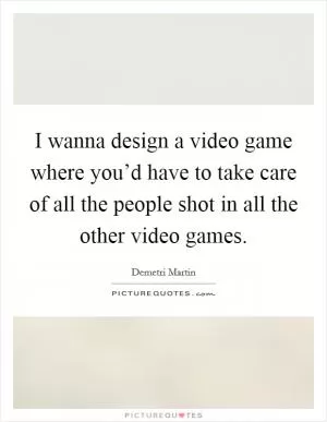 I wanna design a video game where you’d have to take care of all the people shot in all the other video games Picture Quote #1