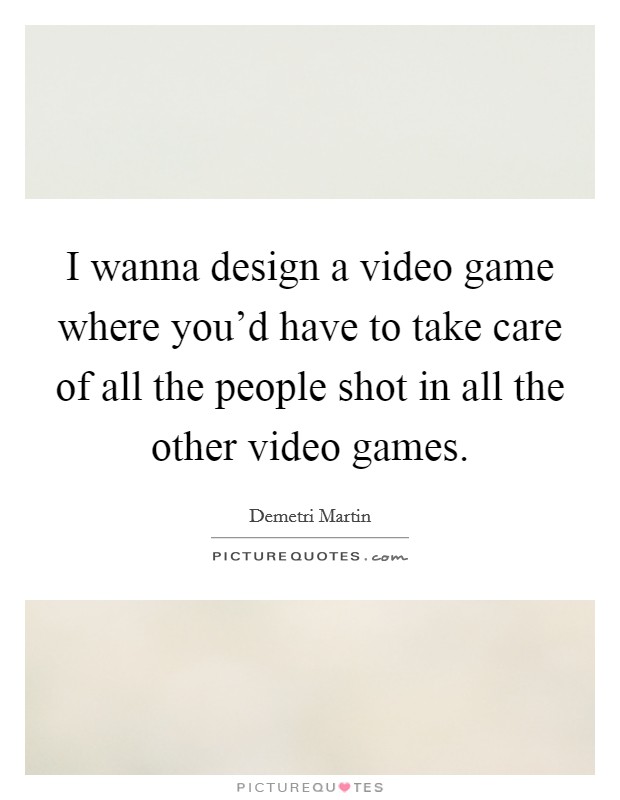 I wanna design a video game where you'd have to take care of all the people shot in all the other video games. Picture Quote #1