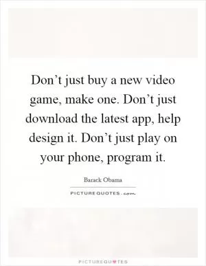 Don’t just buy a new video game, make one. Don’t just download the latest app, help design it. Don’t just play on your phone, program it Picture Quote #1