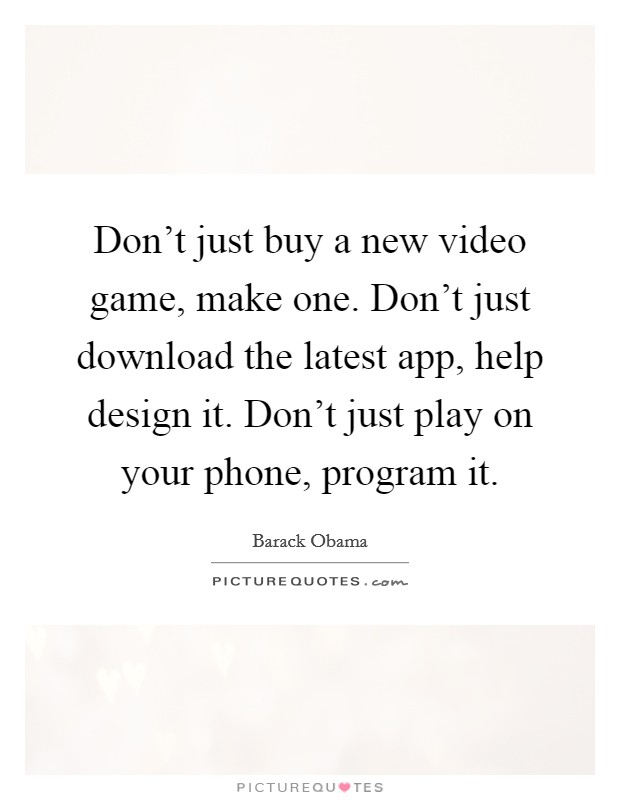 Don't just buy a new video game, make one. Don't just download the latest app, help design it. Don't just play on your phone, program it. Picture Quote #1