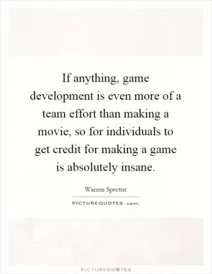If anything, game development is even more of a team effort than making a movie, so for individuals to get credit for making a game is absolutely insane Picture Quote #1