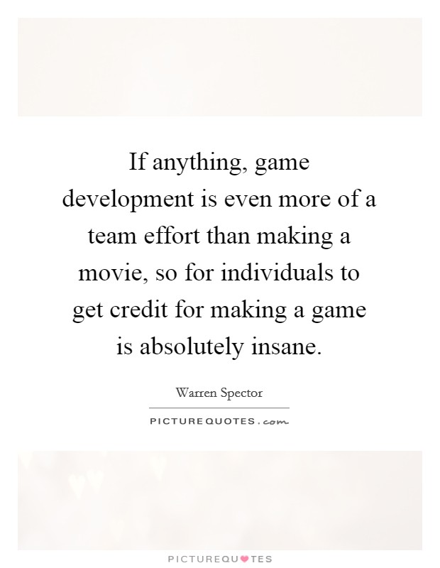 If anything, game development is even more of a team effort than making a movie, so for individuals to get credit for making a game is absolutely insane. Picture Quote #1