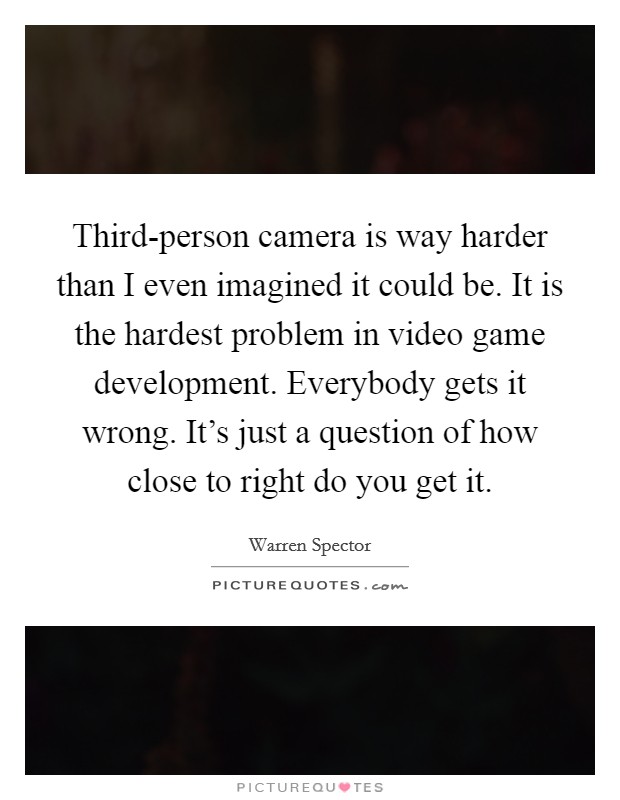 Third-person camera is way harder than I even imagined it could be. It is the hardest problem in video game development. Everybody gets it wrong. It's just a question of how close to right do you get it. Picture Quote #1