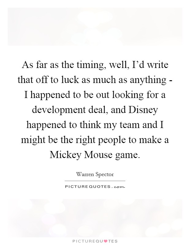 As far as the timing, well, I'd write that off to luck as much as anything - I happened to be out looking for a development deal, and Disney happened to think my team and I might be the right people to make a Mickey Mouse game. Picture Quote #1