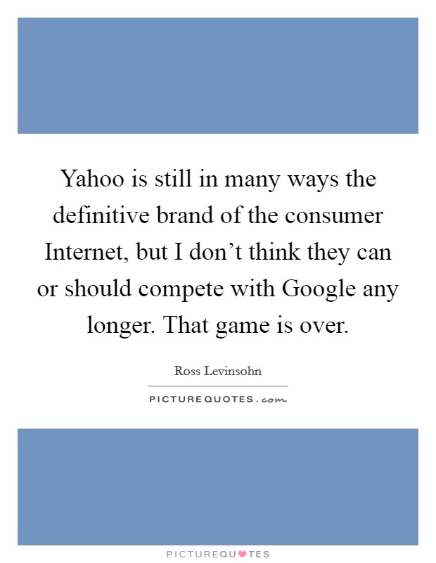Yahoo is still in many ways the definitive brand of the consumer Internet, but I don't think they can or should compete with Google any longer. That game is over. Picture Quote #1