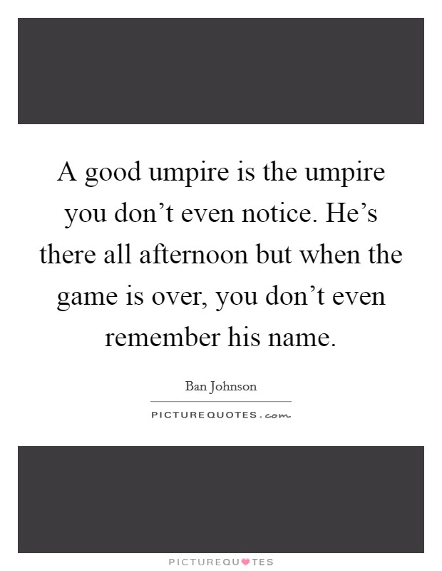 A good umpire is the umpire you don't even notice. He's there all afternoon but when the game is over, you don't even remember his name. Picture Quote #1