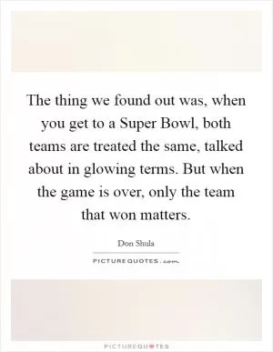 The thing we found out was, when you get to a Super Bowl, both teams are treated the same, talked about in glowing terms. But when the game is over, only the team that won matters Picture Quote #1