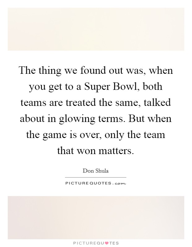 The thing we found out was, when you get to a Super Bowl, both teams are treated the same, talked about in glowing terms. But when the game is over, only the team that won matters. Picture Quote #1