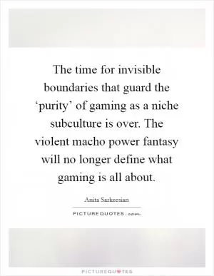 The time for invisible boundaries that guard the ‘purity’ of gaming as a niche subculture is over. The violent macho power fantasy will no longer define what gaming is all about Picture Quote #1