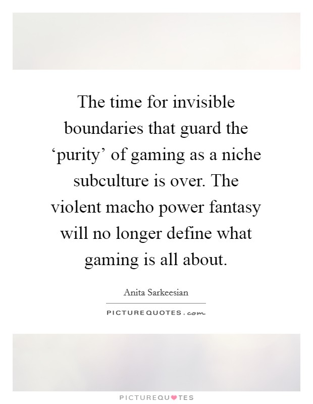 The time for invisible boundaries that guard the ‘purity' of gaming as a niche subculture is over. The violent macho power fantasy will no longer define what gaming is all about. Picture Quote #1