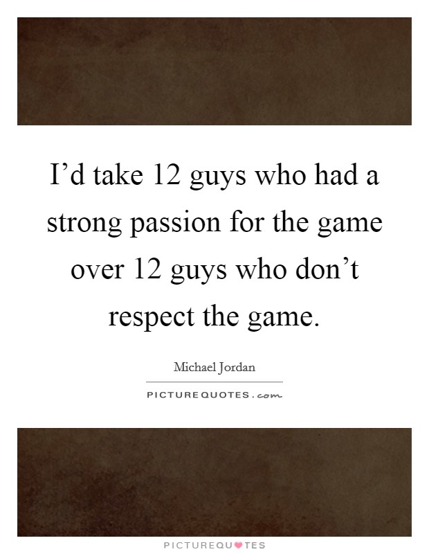 I'd take 12 guys who had a strong passion for the game over 12 guys who don't respect the game. Picture Quote #1
