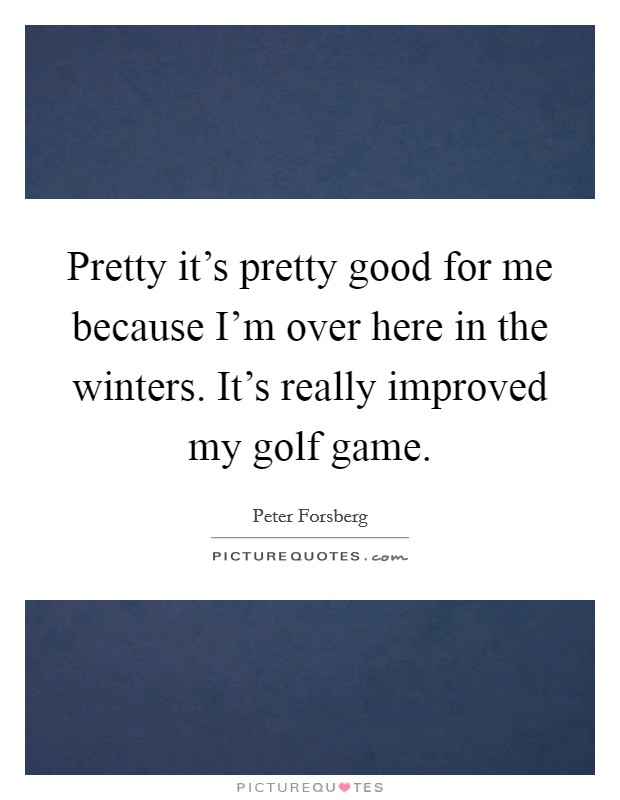 Pretty it's pretty good for me because I'm over here in the winters. It's really improved my golf game. Picture Quote #1
