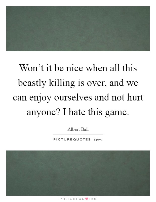 Won't it be nice when all this beastly killing is over, and we can enjoy ourselves and not hurt anyone? I hate this game. Picture Quote #1