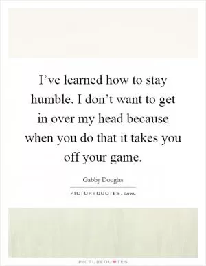 I’ve learned how to stay humble. I don’t want to get in over my head because when you do that it takes you off your game Picture Quote #1