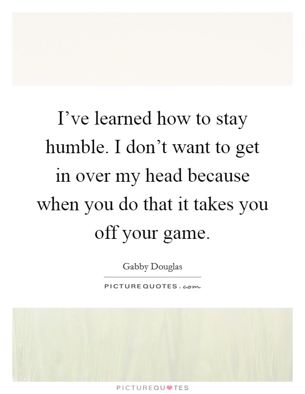 I've learned how to stay humble. I don't want to get in over my head because when you do that it takes you off your game. Picture Quote #1