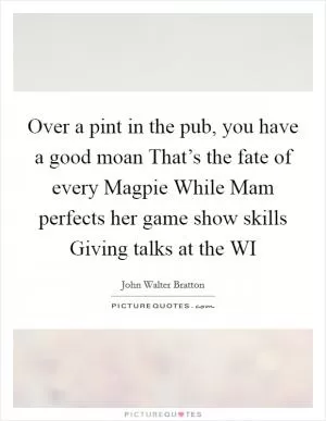 Over a pint in the pub, you have a good moan That’s the fate of every Magpie While Mam perfects her game show skills Giving talks at the WI Picture Quote #1