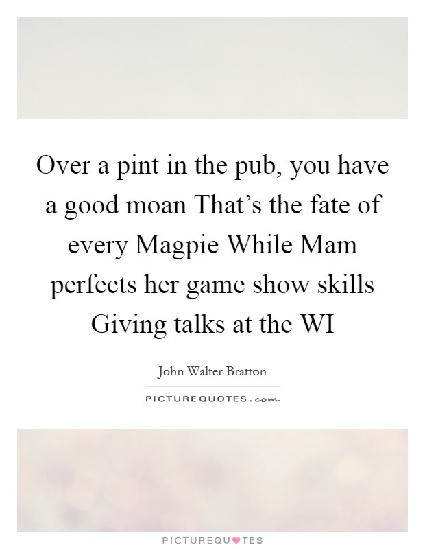 Over a pint in the pub, you have a good moan That's the fate of every Magpie While Mam perfects her game show skills Giving talks at the WI Picture Quote #1