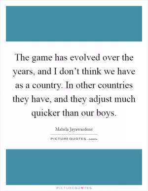 The game has evolved over the years, and I don’t think we have as a country. In other countries they have, and they adjust much quicker than our boys Picture Quote #1