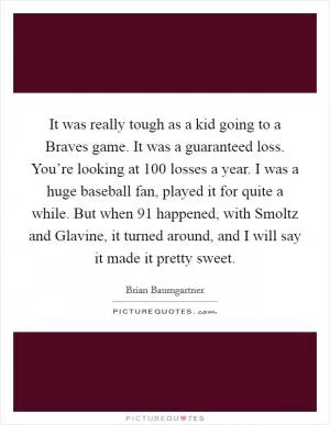 It was really tough as a kid going to a Braves game. It was a guaranteed loss. You’re looking at 100 losses a year. I was a huge baseball fan, played it for quite a while. But when  91 happened, with Smoltz and Glavine, it turned around, and I will say it made it pretty sweet Picture Quote #1
