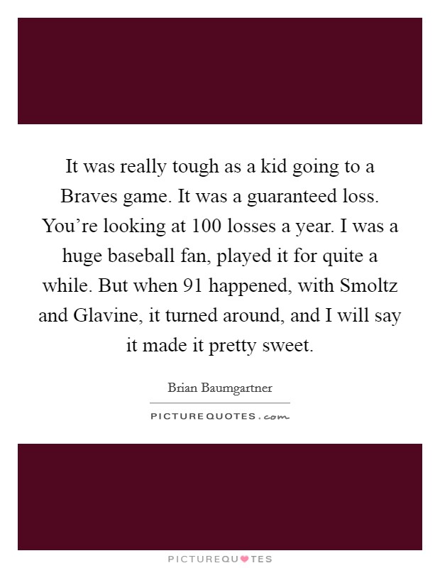 It was really tough as a kid going to a Braves game. It was a guaranteed loss. You're looking at 100 losses a year. I was a huge baseball fan, played it for quite a while. But when  91 happened, with Smoltz and Glavine, it turned around, and I will say it made it pretty sweet. Picture Quote #1