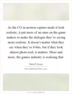 As the CG in motion capture made it look realistic, it put more of an onus on the game makers to make the dialogue they’re saying more realistic. It doesn’t matter what they say when they’re 8-bits, but if they look almost photo-real, it matters. More and more, the games industry is realising that Picture Quote #1