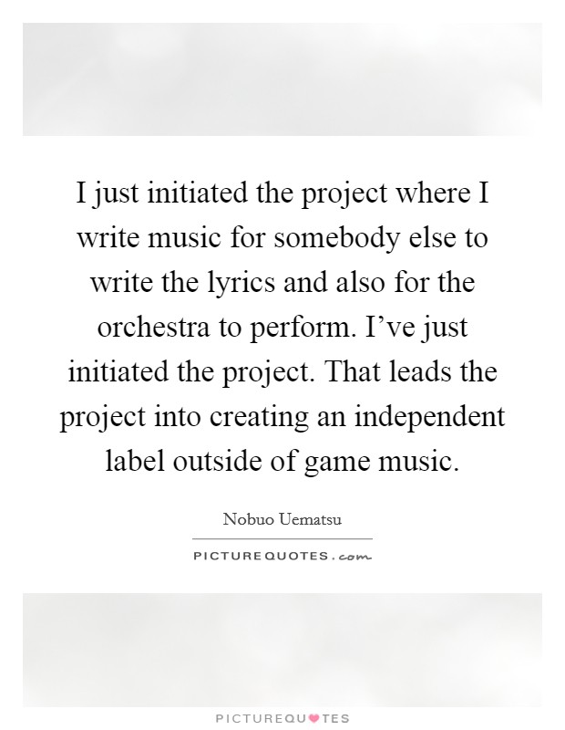 I just initiated the project where I write music for somebody else to write the lyrics and also for the orchestra to perform. I've just initiated the project. That leads the project into creating an independent label outside of game music. Picture Quote #1