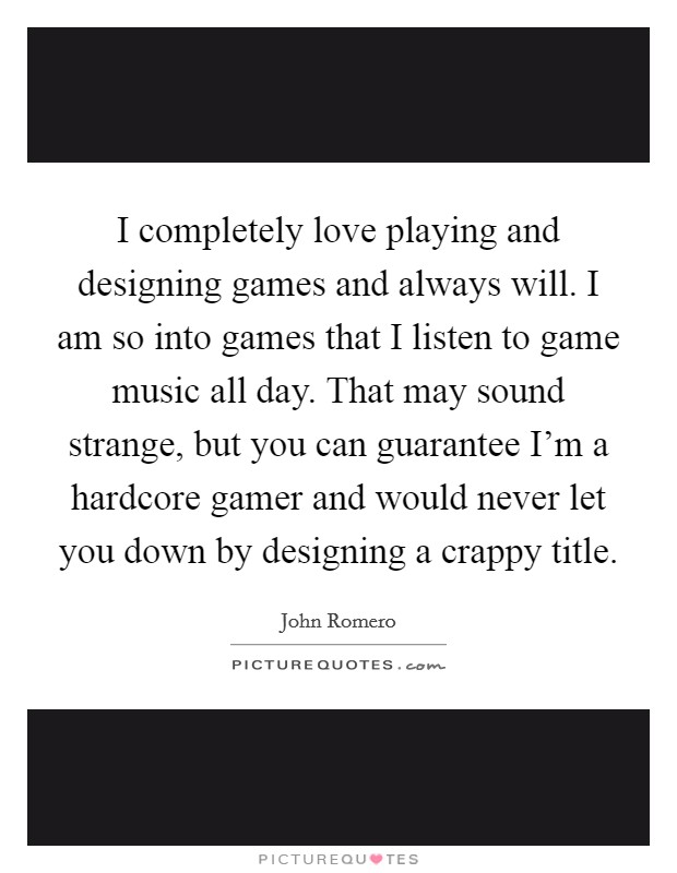 I completely love playing and designing games and always will. I am so into games that I listen to game music all day. That may sound strange, but you can guarantee I'm a hardcore gamer and would never let you down by designing a crappy title. Picture Quote #1