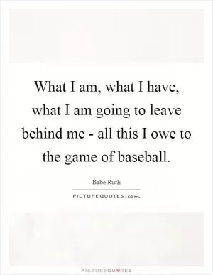 What I am, what I have, what I am going to leave behind me - all this I owe to the game of baseball Picture Quote #1