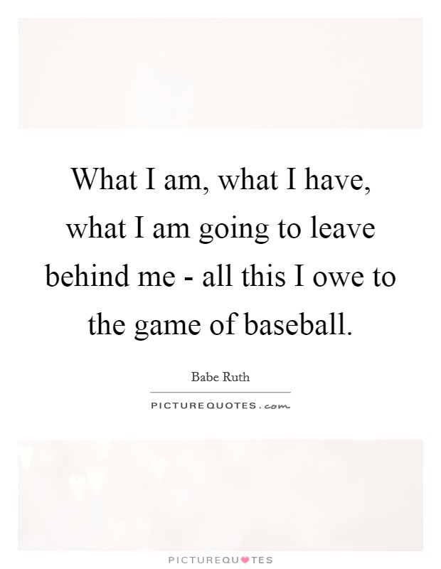 What I am, what I have, what I am going to leave behind me - all this I owe to the game of baseball. Picture Quote #1