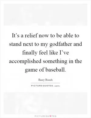 It’s a relief now to be able to stand next to my godfather and finally feel like I’ve accomplished something in the game of baseball Picture Quote #1