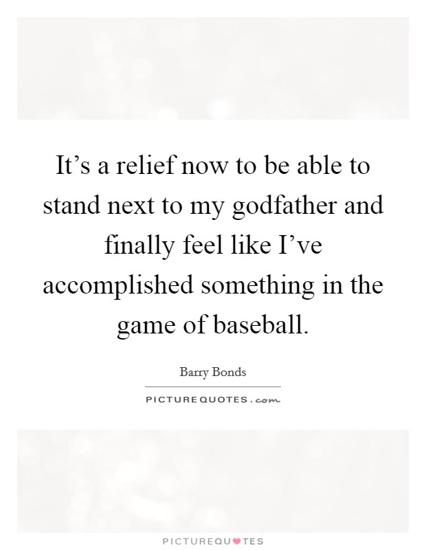 It's a relief now to be able to stand next to my godfather and finally feel like I've accomplished something in the game of baseball. Picture Quote #1