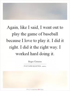 Again, like I said, I went out to play the game of baseball because I love to play it. I did it right. I did it the right way. I worked hard doing it Picture Quote #1