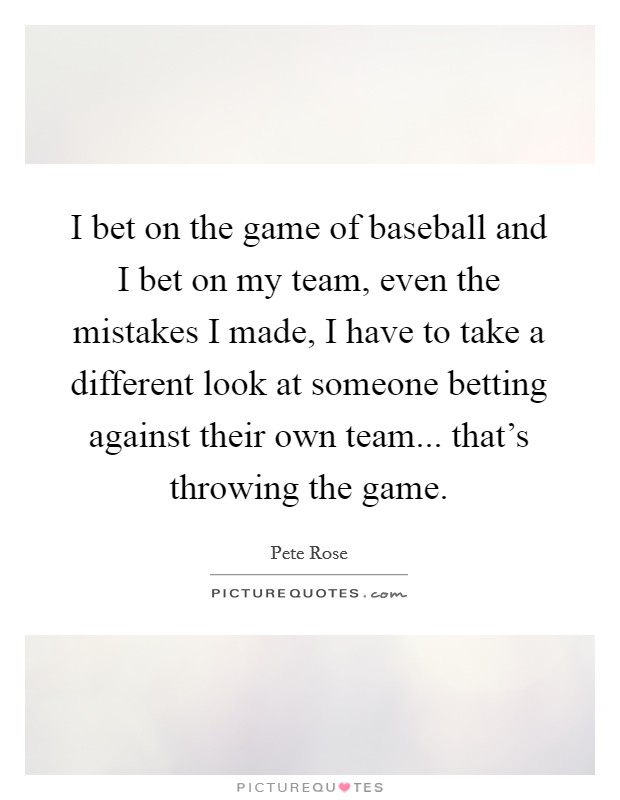 I bet on the game of baseball and I bet on my team, even the mistakes I made, I have to take a different look at someone betting against their own team... that's throwing the game. Picture Quote #1