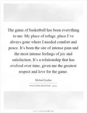 The game of basketball has been everything to me. My place of refuge, place I’ve always gone where I needed comfort and peace. It’s been the site of intense pain and the most intense feelings of joy and satisfaction. It’s a relationship that has evolved over time, given me the greatest respect and love for the game Picture Quote #1