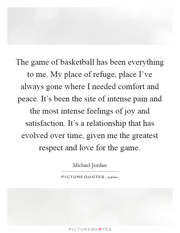 The game of basketball has been everything to me. My place of refuge, place I've always gone where I needed comfort and peace. It's been the site of intense pain and the most intense feelings of joy and satisfaction. It's a relationship that has evolved over time, given me the greatest respect and love for the game. Picture Quote #1