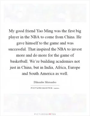 My good friend Yao Ming was the first big player in the NBA to come from China. He gave himself to the game and was successful. That inspired the NBA to invest more and do more for the game of basketball. We’re building academies not just in China, but in India, Africa, Europe and South America as well Picture Quote #1