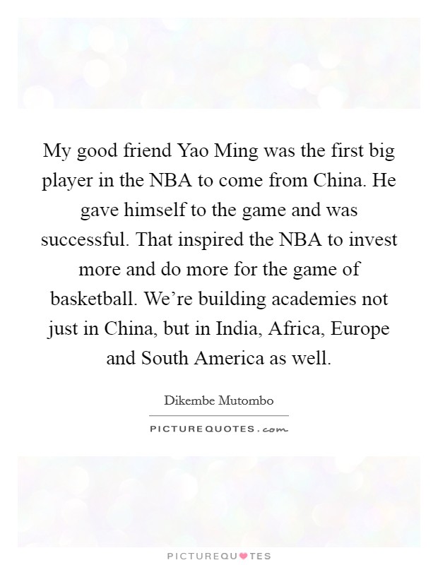 My good friend Yao Ming was the first big player in the NBA to come from China. He gave himself to the game and was successful. That inspired the NBA to invest more and do more for the game of basketball. We're building academies not just in China, but in India, Africa, Europe and South America as well. Picture Quote #1