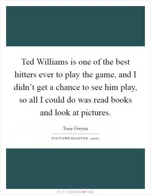 Ted Williams is one of the best hitters ever to play the game, and I didn’t get a chance to see him play, so all I could do was read books and look at pictures Picture Quote #1
