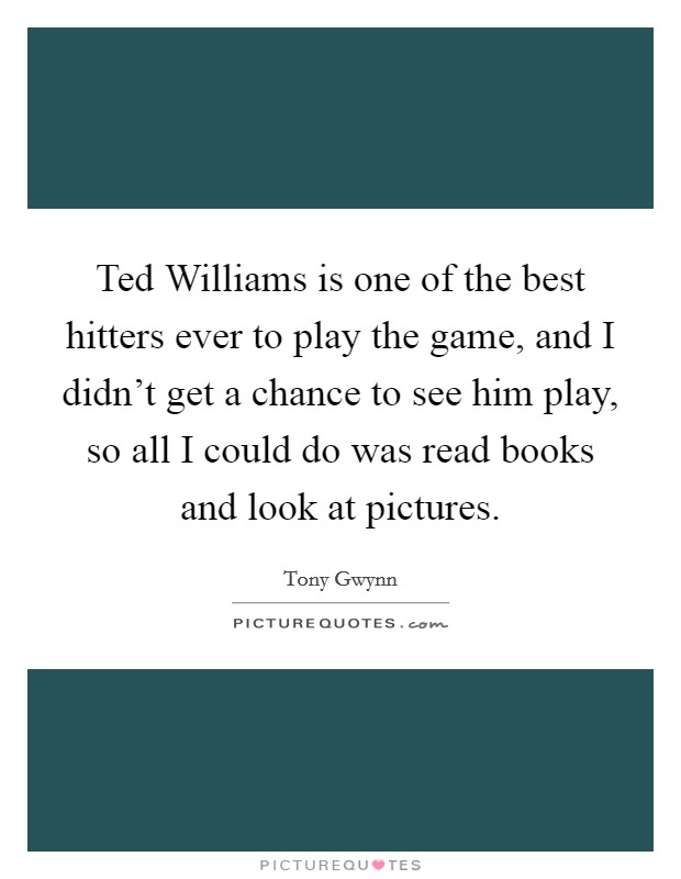 Ted Williams is one of the best hitters ever to play the game, and I didn't get a chance to see him play, so all I could do was read books and look at pictures. Picture Quote #1