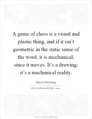 A game of chess is a visual and plastic thing, and if it isn’t geometric in the static sense of the word, it is mechanical, since it moves. It’s a drawing; it’s a mechanical reality Picture Quote #1