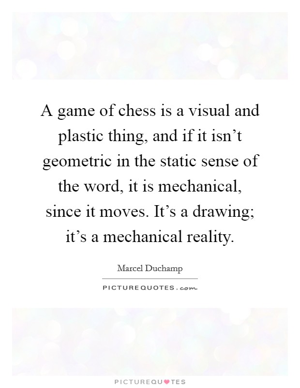 A game of chess is a visual and plastic thing, and if it isn't geometric in the static sense of the word, it is mechanical, since it moves. It's a drawing; it's a mechanical reality. Picture Quote #1