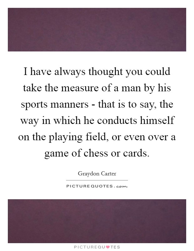 I have always thought you could take the measure of a man by his sports manners - that is to say, the way in which he conducts himself on the playing field, or even over a game of chess or cards. Picture Quote #1