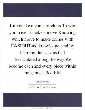 Life is like a game of chess.To win you have to make a move.Knowing which move to make comes with IN-SIGHTand knowledge, and by learning the lessons that areacculated along the way.We become each and every piece within the game called life! Picture Quote #1